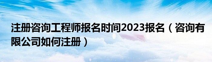 注册咨询工程师报名时间2023报名(咨询有限公司如何注册)