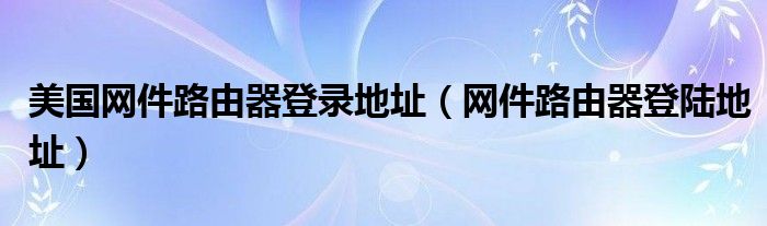 美国网件路由器登录地址(网件路由器登陆地址)