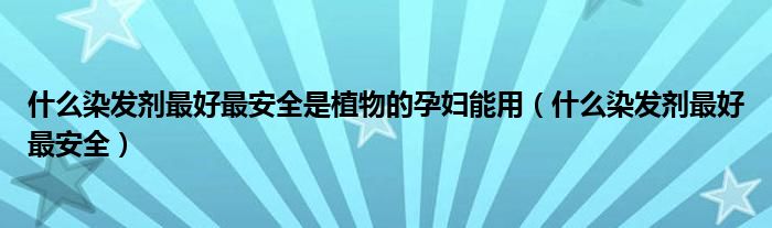 什么染发剂最好最安全是植物的孕妇能用(什么染发剂最好最安全)
