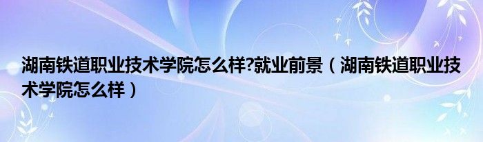 湖南铁道职业技术学院怎么样?就业前景(湖南铁道职业技术学院怎么样)