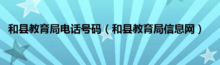 和县教育局电话号码(和县教育局信息网)