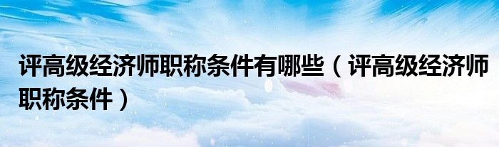 评高级经济师职称条件有哪些(评高级经济师职称条件)