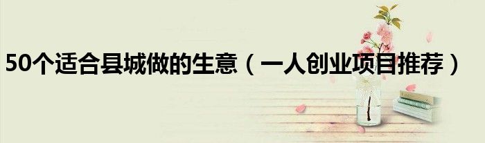 50个适合县城做的生意(一人创业项目推荐)