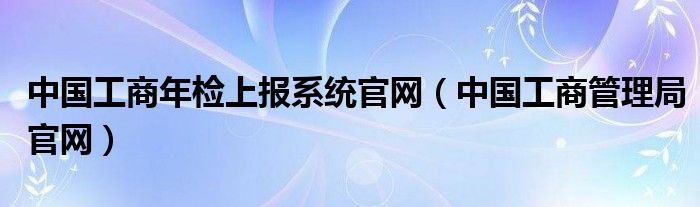 中国工商年检上报系统官网(中国工商管理局官网)