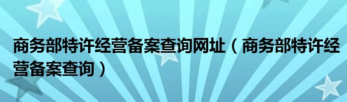 商务部特许经营备案查询网址(商务部特许经营备案查询)