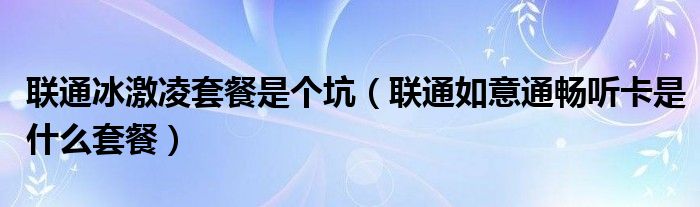 联通冰激凌套餐是个坑(联通如意通畅听卡是什么套餐)