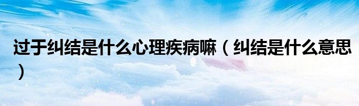 过于纠结是什么心理疾病嘛(纠结是什么意思)