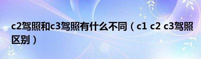 c2驾照和c3驾照有什么不同(c1 c2 c3驾照区别)