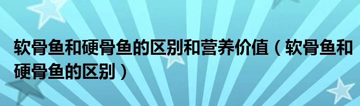 软骨鱼和硬骨鱼的区别和营养价值(软骨鱼和硬骨鱼的区别)