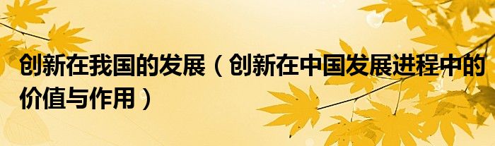 创新在我国的发展(创新在中国发展进程中的价值与作用)