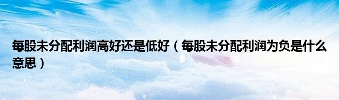 每股未分配利润高好还是低好(每股未分配利润为负是什么意思)