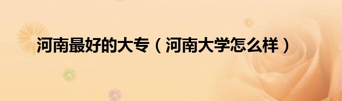 河南最好的大专(河南大学怎么样)