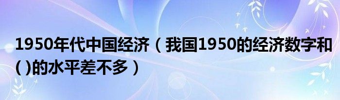 1950年代中国经济(我国1950的经济数字和( )的水平差不多)