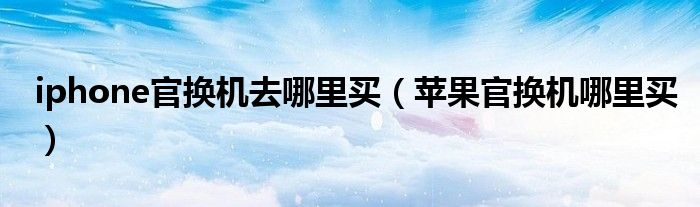 iphone官换机去哪里买(苹果官换机哪里买)