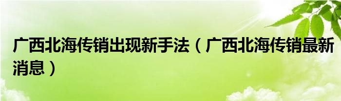 广西北海传销出现新手法(广西北海传销最新消息)