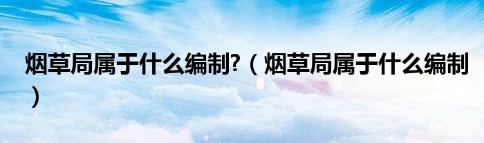 烟草局属于什么编制?(烟草局属于什么编制)