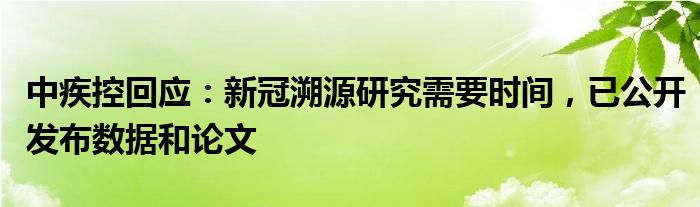 中疾控回应:新冠溯源研究需要时间,已公开发布数据和论文