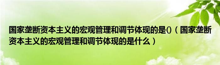 国家垄断资本主义的宏观管理和调节体现的是()(国家垄断资本主义的宏观管理和调节体现的是什么)