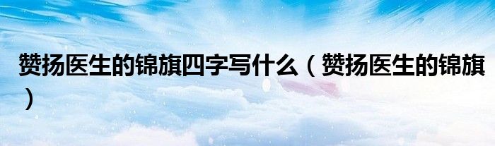 赞扬医生的锦旗四字写什么(赞扬医生的锦旗)