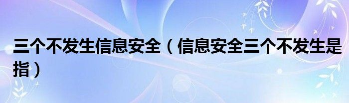 三个不发生信息安全(信息安全三个不发生是指)