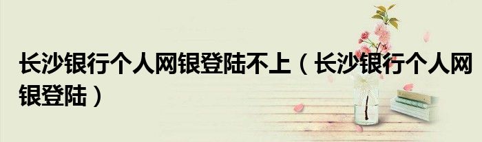 长沙银行个人网银登陆不上(长沙银行个人网银登陆)