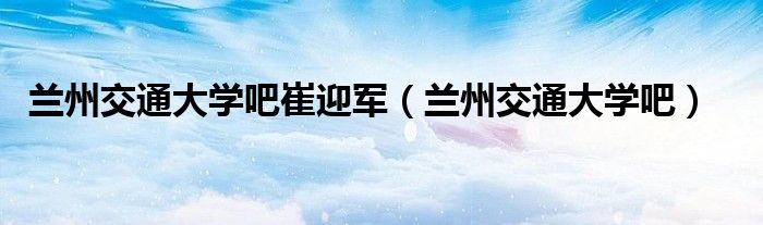 兰州交通大学吧崔迎军(兰州交通大学吧)