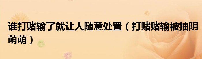谁打赌输了就让人随意处置(打赌赌输被抽阴萌萌)