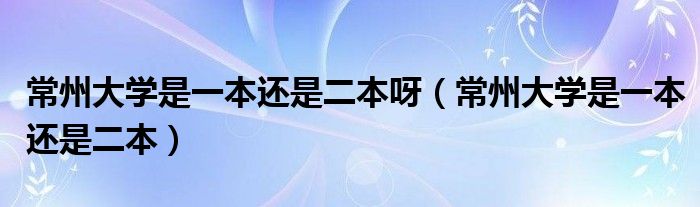 常州大学是一本还是二本呀(常州大学是一本还是二本)