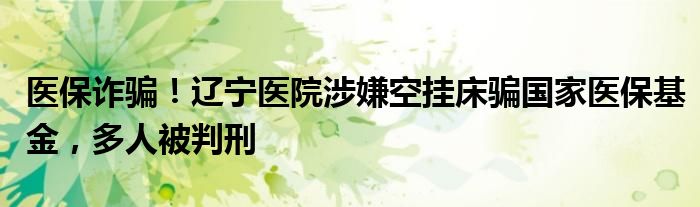 医保诈骗!辽宁医院涉嫌空挂床骗国家医保基金,多人被判刑