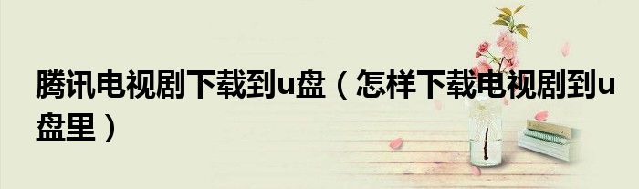 腾讯电视剧下载到u盘(怎样下载电视剧到u盘里)