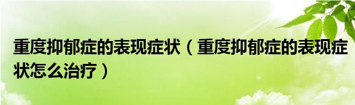重度抑郁症的表现症状(重度抑郁症的表现症状怎么治疗)