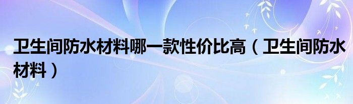 卫生间防水材料哪一款性价比高(卫生间防水材料)