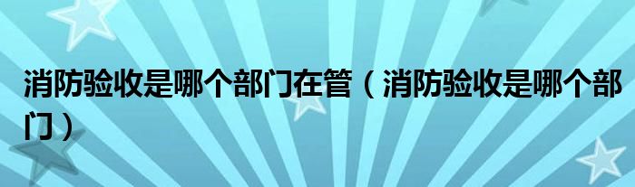 消防验收是哪个部门在管(消防验收是哪个部门)