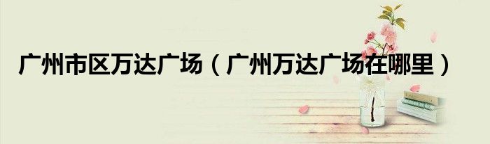 广州市区万达广场(广州万达广场在哪里)