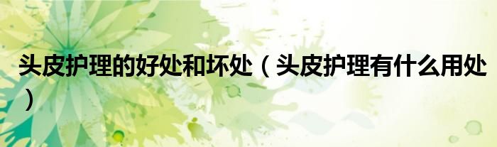 头皮护理的好处和坏处(头皮护理有什么用处)