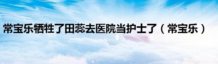 常宝乐牺牲了田蕊去医院当护士了(常宝乐)