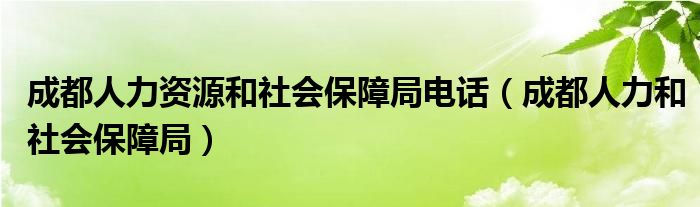 成都人力资源和社会保障局电话(成都人力和社会保障局)