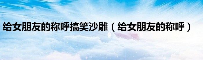给女朋友的称呼搞笑沙雕(给女朋友的称呼)