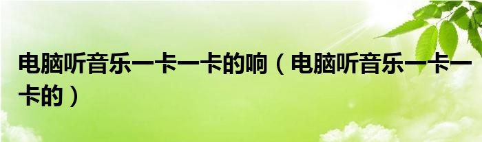 电脑听音乐一卡一卡的响(电脑听音乐一卡一卡的)