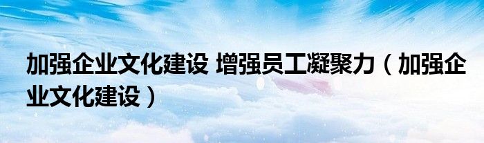 加强企业文化建设 增强员工凝聚力(加强企业文化建设)