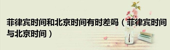 菲律宾时间和北京时间有时差吗(菲律宾时间与北京时间)