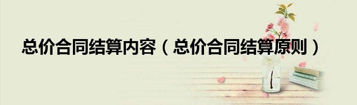 总价合同结算内容(总价合同结算原则)