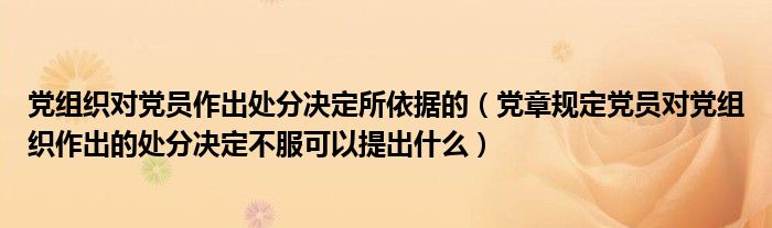 党组织对党员作出处分决定所依据的(党章规定党员对党组织作出的处分决定不服可以提出什么)