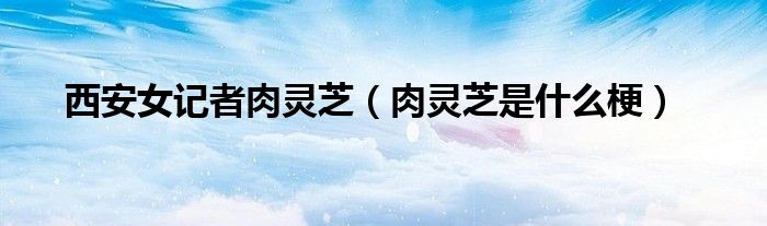 西安女记者肉灵芝(肉灵芝是什么梗)