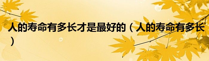 人的寿命有多长才是最好的(人的寿命有多长)