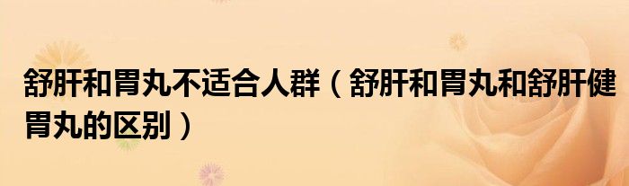 舒肝和胃丸不适合人群(舒肝和胃丸和舒肝健胃丸的区别)