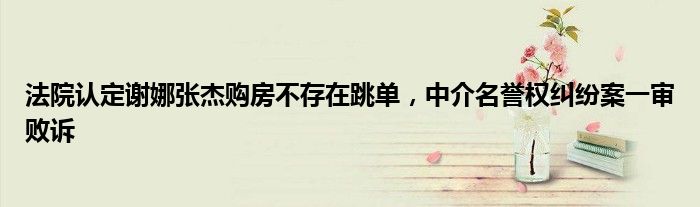 法院认定谢娜张杰购房不存在跳单,中介名誉权纠纷案一审败诉