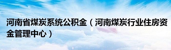 河南省煤炭系统公积金(河南煤炭行业住房资金管理中心)