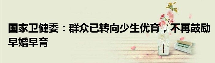 国家卫健委:群众已转向少生优育,不再鼓励早婚早育