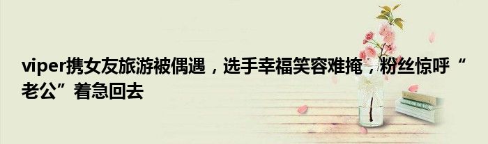 viper携女友旅游被偶遇,选手幸福笑容难掩,粉丝惊呼“老公”着急回去
